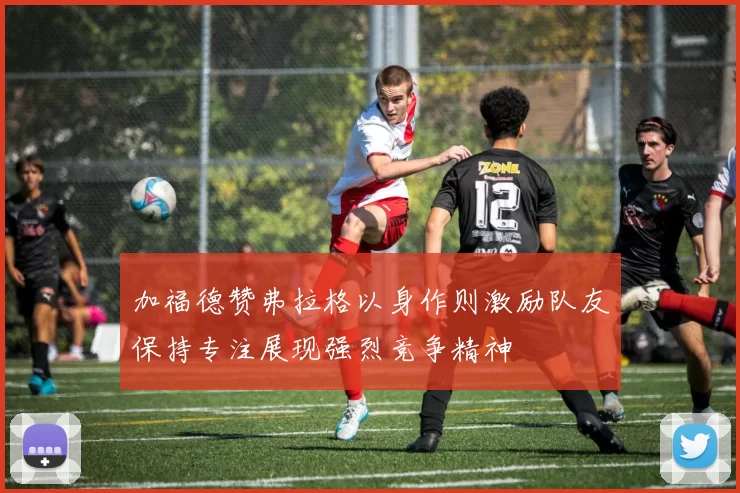加福德赞弗拉格以身作则激励队友保持专注展现强烈竞争精神