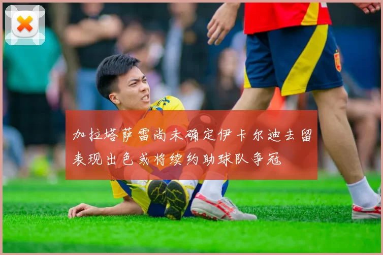 加拉塔萨雷尚未确定伊卡尔迪去留表现出色或将续约助球队争冠