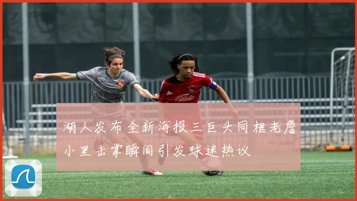 湖人发布全新海报三巨头同框老詹小里击掌瞬间引发球迷热议